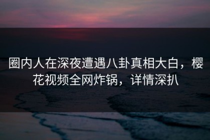 圈内人在深夜遭遇八卦真相大白，樱花视频全网炸锅，详情深扒