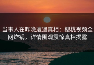 当事人在昨晚遭遇真相：樱桃视频全网炸锅，详情围观震惊真相揭露