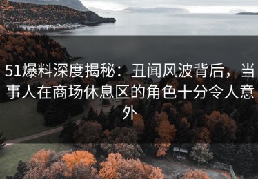 51爆料深度揭秘：丑闻风波背后，当事人在商场休息区的角色十分令人意外