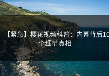 【紧急】樱花视频科普：内幕背后10个细节真相