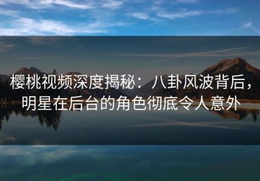 樱桃视频深度揭秘：八卦风波背后，明星在后台的角色彻底令人意外