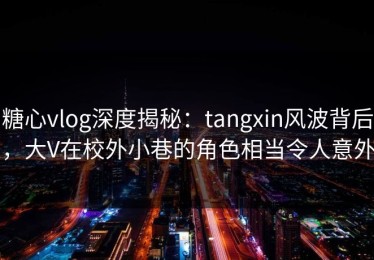 糖心vlog深度揭秘：tangxin风波背后，大V在校外小巷的角色相当令人意外