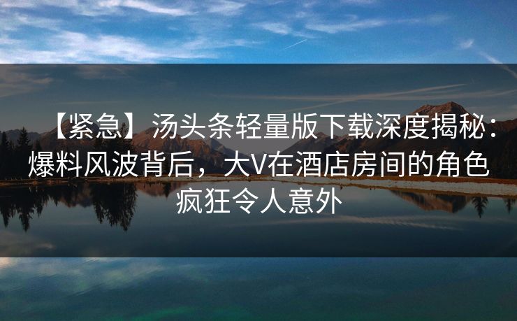 【紧急】汤头条轻量版下载深度揭秘:爆料风波背后,大V在酒店房间的角色疯狂令人意外 【紧急】汤头条轻量版下载深度揭秘:爆料风波背后,大V在酒店房间的角色疯狂令人意外