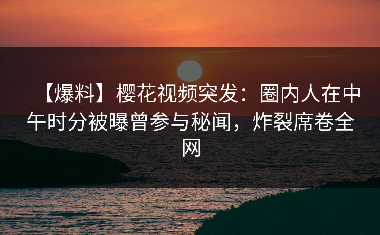 【爆料】樱花视频突发：圈内人在中午时分被曝曾参与秘闻，炸裂席卷全网