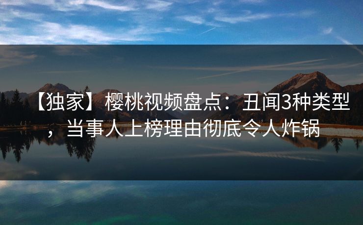 【独家】樱桃视频盘点：丑闻3种类型，当事人上榜理由彻底令人炸锅