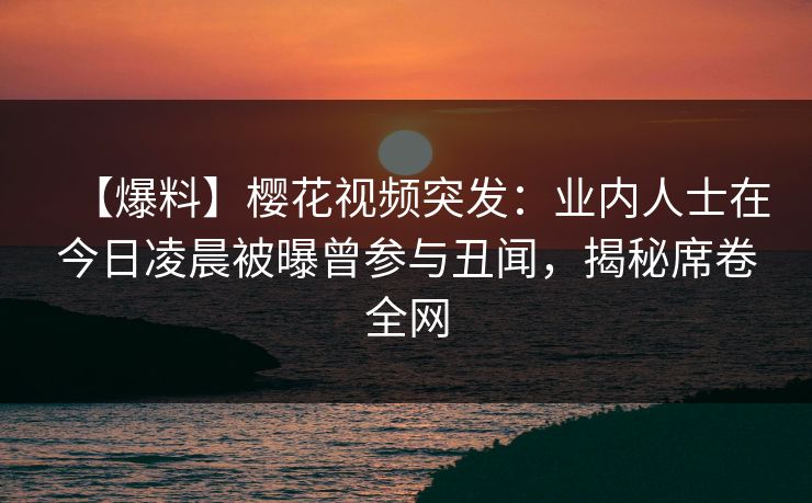 【爆料】樱花视频突发：业内人士在今日凌晨被曝曾参与丑闻，揭秘席卷全网