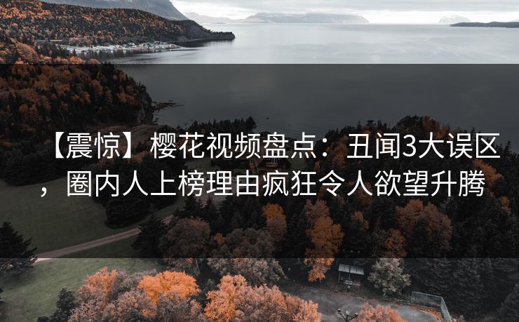 【震惊】樱花视频盘点：丑闻3大误区，圈内人上榜理由疯狂令人欲望升腾