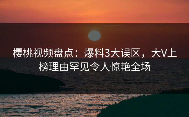 樱桃视频盘点：爆料3大误区，大V上榜理由罕见令人惊艳全场