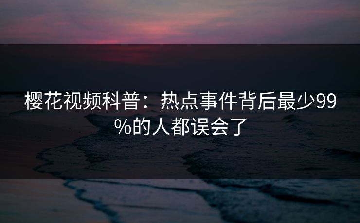 樱花视频科普:热点事件背后最少99%的人都误会了 樱花视频科普:热点事件背后最少99%的人都误会了