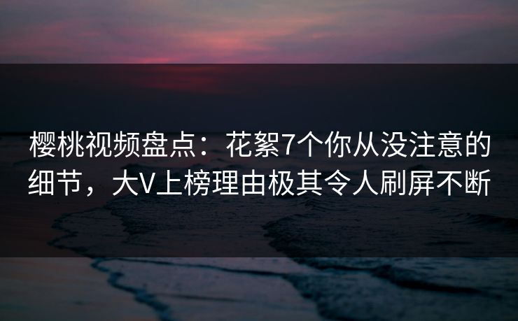 樱桃视频盘点：花絮7个你从没注意的细节，大V上榜理由极其令人刷屏不断