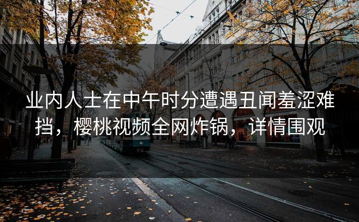 业内人士在中午时分遭遇丑闻羞涩难挡,樱桃视频全网炸锅,详情围观 业内人士在中午时分遭遇丑闻羞涩难挡,樱桃视频全网炸锅,详情围观