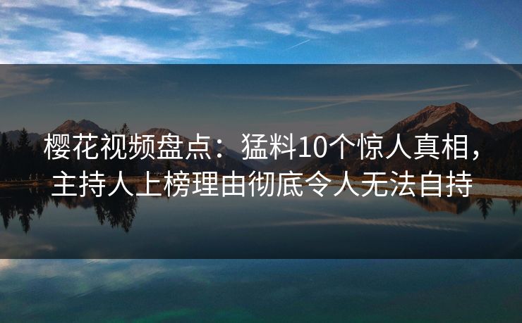 樱花视频盘点：猛料10个惊人真相，主持人上榜理由彻底令人无法自持