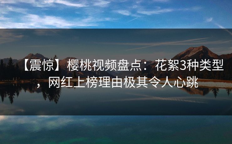 【震惊】樱桃视频盘点：花絮3种类型，网红上榜理由极其令人心跳
