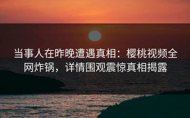 当事人在昨晚遭遇真相：樱桃视频全网炸锅，详情围观震惊真相揭露