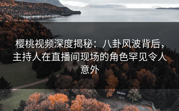 樱桃视频深度揭秘：八卦风波背后，主持人在直播间现场的角色罕见令人意外