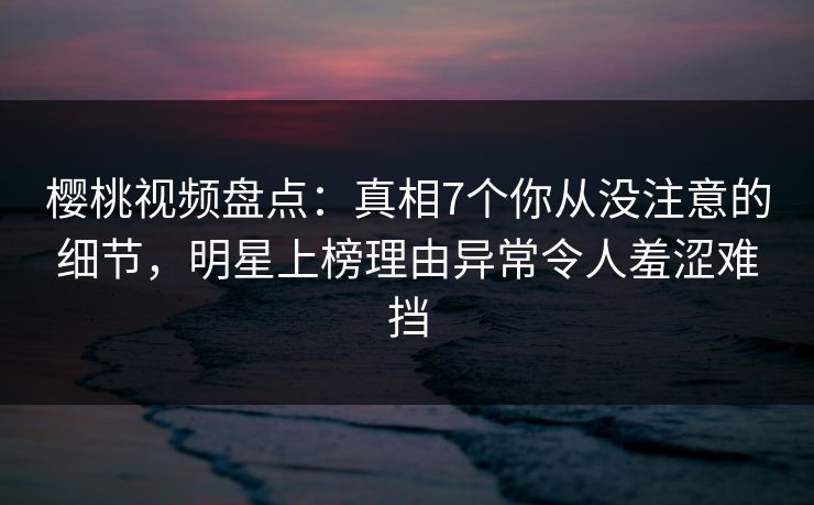 樱桃视频盘点：真相7个你从没注意的细节，明星上榜理由异常令人羞涩难挡