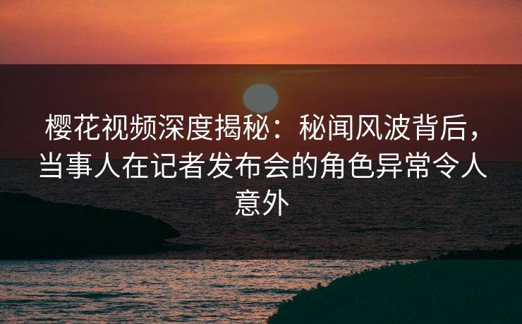 樱花视频深度揭秘：秘闻风波背后，当事人在记者发布会的角色异常令人意外