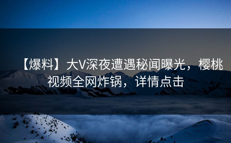 【爆料】大V深夜遭遇秘闻曝光,樱桃视频全网炸锅,详情点击 【爆料】大V深夜遭遇秘闻曝光,樱桃视频全网炸锅,详情点击