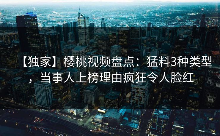 【独家】樱桃视频盘点：猛料3种类型，当事人上榜理由疯狂令人脸红