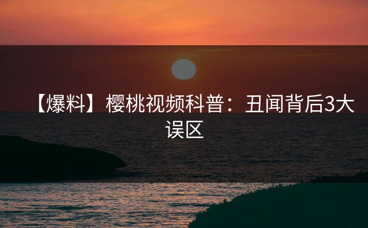 【爆料】樱桃视频科普：丑闻背后3大误区