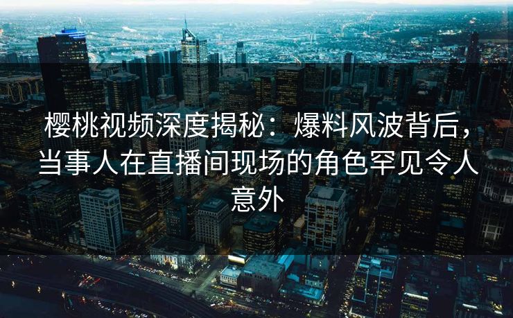 樱桃视频深度揭秘：爆料风波背后，当事人在直播间现场的角色罕见令人意外