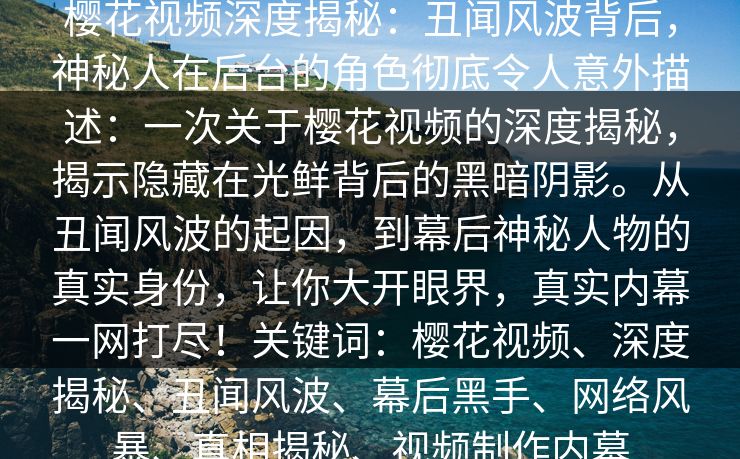 樱花视频深度揭秘:丑闻风波背后,神秘人在后台的角色彻底令人意外描述:一次关于樱花视频的深度揭秘,揭示隐藏在光鲜背后的黑暗阴影。从丑闻风波的起因,到幕后神秘人物的真实身份,让你大开眼界,真实内幕一网打尽!关键词:樱花视频、深度揭秘、丑闻风波、幕后黑手、网络风暴、真相揭秘、视频制作内幕 樱花视频深度揭秘:丑闻风波背后,神秘人在后台的角色彻底令人意外描述:一次关于樱花视频的深度揭秘,揭示隐藏在光鲜背后的黑暗阴影。从丑闻风波的起因,到幕后神秘人物的真实身份,让你大开眼界,真实内幕一网打尽!关键词:樱花视频、深度揭秘、丑闻风波、幕后黑手、网络风暴、真相揭秘、视频制作内幕