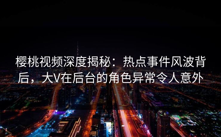 樱桃视频深度揭秘：热点事件风波背后，大V在后台的角色异常令人意外