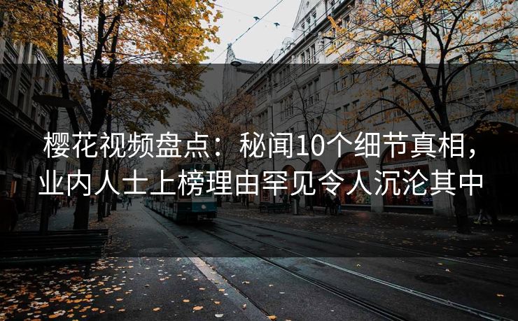 樱花视频盘点:秘闻10个细节真相,业内人士上榜理由罕见令人沉沦其中 樱花视频盘点:秘闻10个细节真相,业内人士上榜理由罕见令人沉沦其中