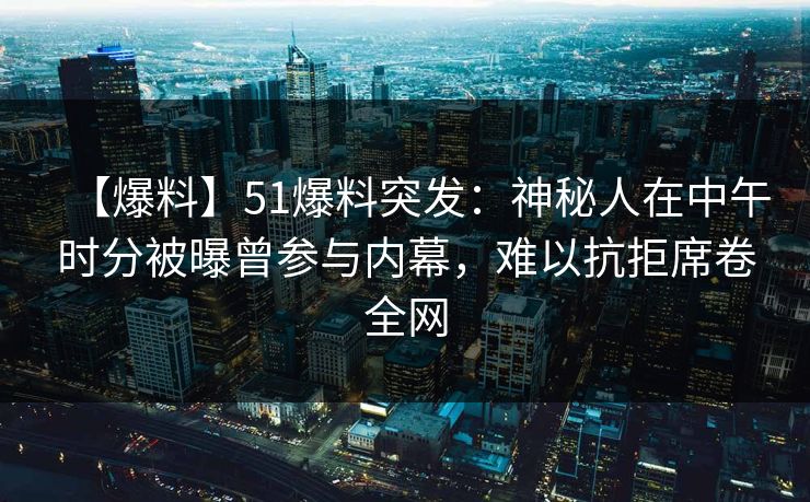 【爆料】51爆料突发：神秘人在中午时分被曝曾参与内幕，难以抗拒席卷全网