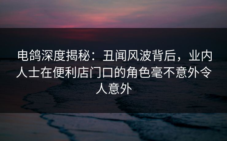 电鸽深度揭秘：丑闻风波背后，业内人士在便利店门口的角色毫不意外令人意外