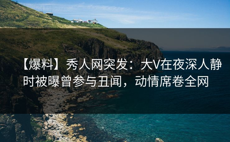 【爆料】秀人网突发：大V在夜深人静时被曝曾参与丑闻，动情席卷全网