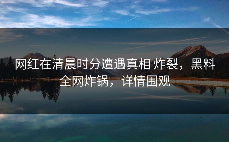 网红在清晨时分遭遇真相 炸裂，黑料全网炸锅，详情围观