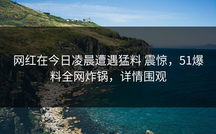 网红在今日凌晨遭遇猛料 震惊，51爆料全网炸锅，详情围观