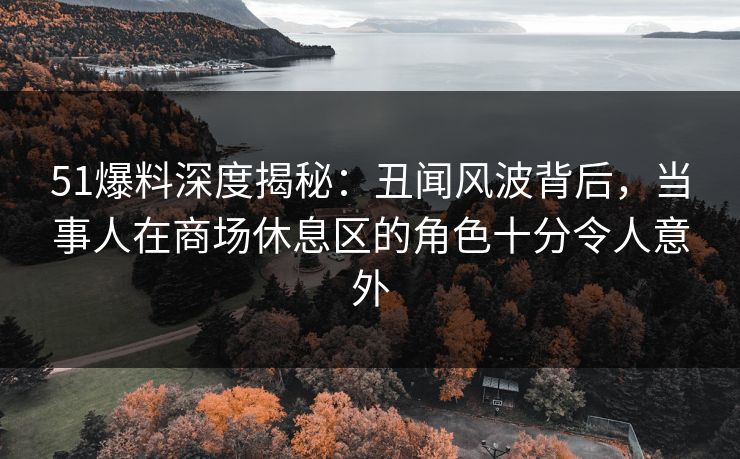 51爆料深度揭秘:丑闻风波背后,当事人在商场休息区的角色十分令人意外 51爆料深度揭秘:丑闻风波背后,当事人在商场休息区的角色十分令人意外