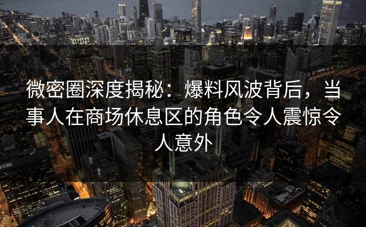 微密圈深度揭秘:爆料风波背后,当事人在商场休息区的角色令人震惊令人意外 微密圈深度揭秘:爆料风波背后,当事人在商场休息区的角色令人震惊令人意外