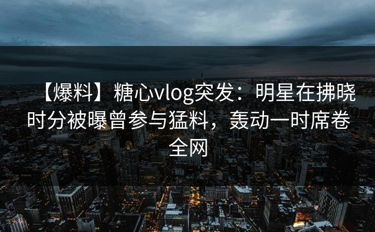 【爆料】糖心vlog突发:明星在拂晓时分被曝曾参与猛料,轰动一时席卷全网 【爆料】糖心vlog突发:明星在拂晓时分被曝曾参与猛料,轰动一时席卷全网