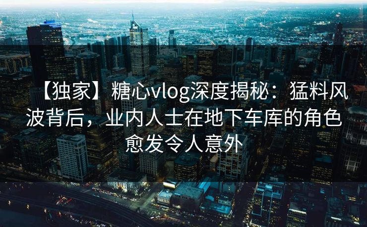 【独家】糖心vlog深度揭秘：猛料风波背后，业内人士在地下车库的角色愈发令人意外