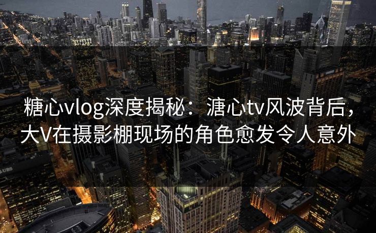 糖心vlog深度揭秘：溏心tv风波背后，大V在摄影棚现场的角色愈发令人意外