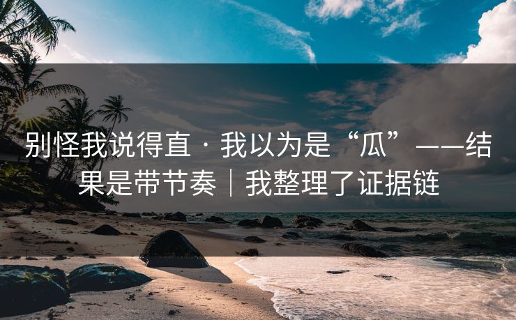 别怪我说得直 · 我以为是“瓜”——结果是带节奏｜我整理了证据链