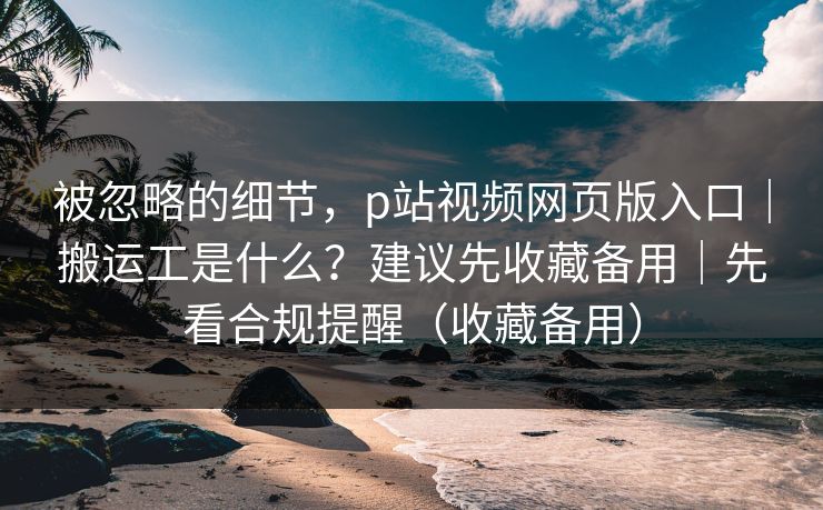 被忽略的细节，p站视频网页版入口｜搬运工是什么？建议先收藏备用｜先看合规提醒（收藏备用）