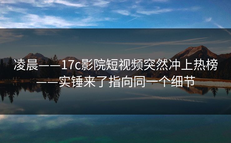 凌晨——17c影院短视频突然冲上热榜——实锤来了指向同一个细节 凌晨——17c影院短视频突然冲上热榜——实锤来了指向同一个细节