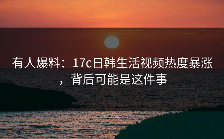 有人爆料:17c日韩生活视频热度暴涨,背后可能是这件事 有人爆料:17c日韩生活视频热度暴涨,背后可能是这件事