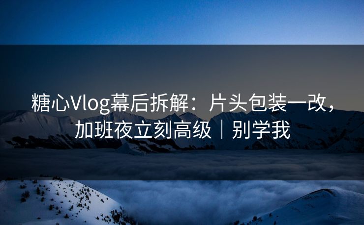 糖心Vlog幕后拆解：片头包装一改，加班夜立刻高级｜别学我