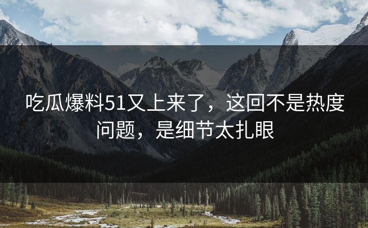 吃瓜爆料51又上来了，这回不是热度问题，是细节太扎眼